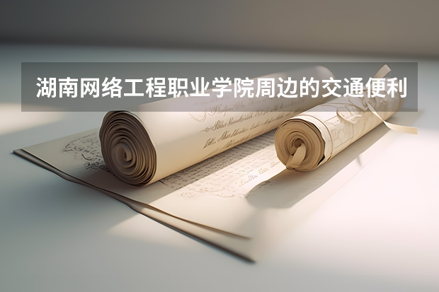 湖南网络工程职业学院周边的交通便利吗，有好玩的地方吗？