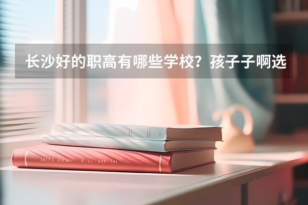 长沙好的职高有哪些学校？孩子子啊选学校，还没有确定，麻烦知道的网友告知一下